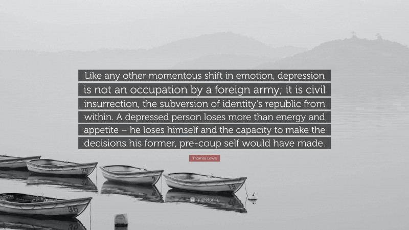 Thomas Lewis Quote: “Like any other momentous shift in emotion, depression is not an occupation by a foreign army; it is civil insurrection, the subversion of identity’s republic from within. A depressed person loses more than energy and appetite – he loses himself and the capacity to make the decisions his former, pre-coup self would have made.”