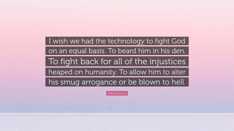 Dan Simmons Quote: “I wish we had the technology to fight God on an equal basis. To beard him in his den. To fight back for all of the injustices heaped on humanity. To allow him to alter his smug arrogance or be blown to hell.”