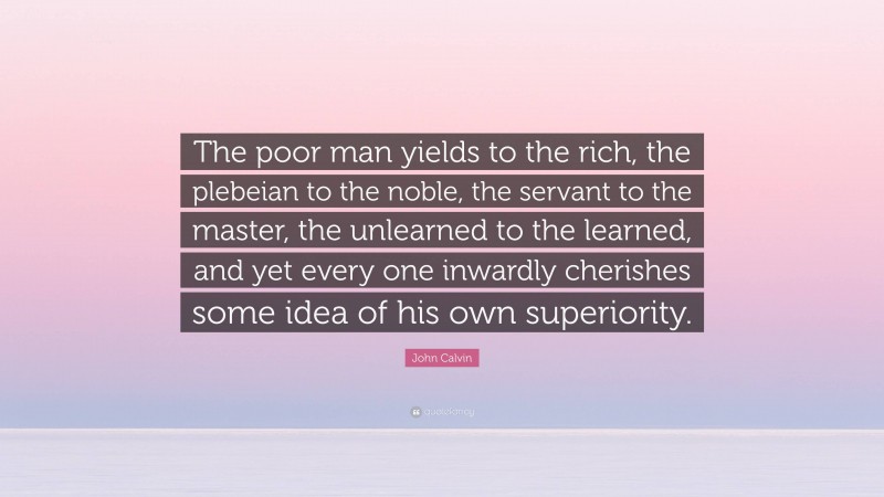 John Calvin Quote: “The poor man yields to the rich, the plebeian to the noble, the servant to the master, the unlearned to the learned, and yet every one inwardly cherishes some idea of his own superiority.”