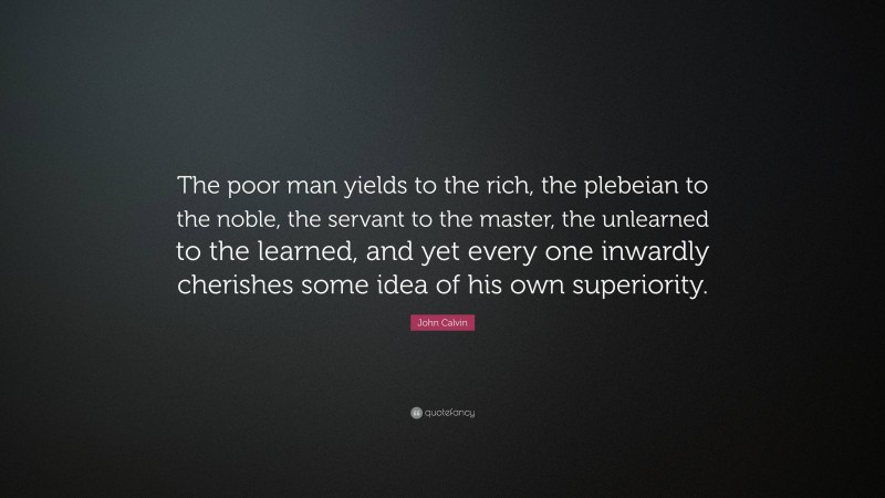 John Calvin Quote: “The poor man yields to the rich, the plebeian to the noble, the servant to the master, the unlearned to the learned, and yet every one inwardly cherishes some idea of his own superiority.”