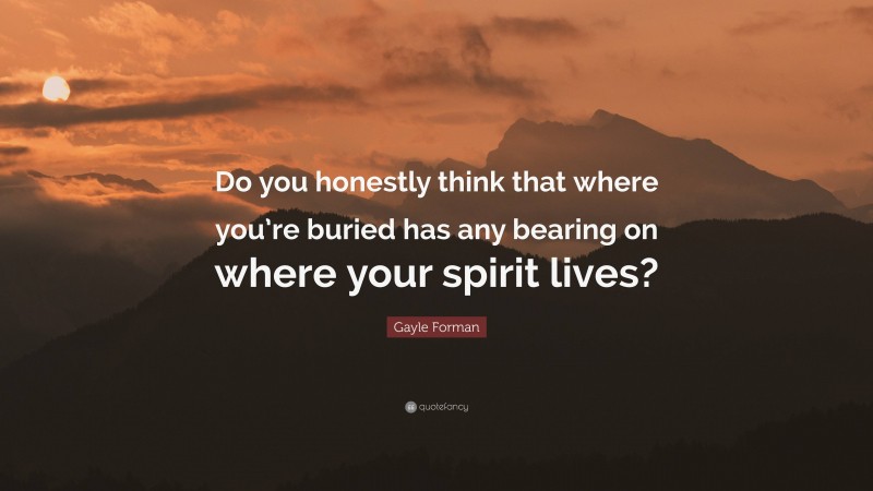 Gayle Forman Quote: “Do you honestly think that where you’re buried has any bearing on where your spirit lives?”