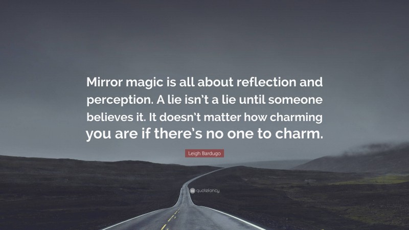Leigh Bardugo Quote: “Mirror magic is all about reflection and perception. A lie isn’t a lie until someone believes it. It doesn’t matter how charming you are if there’s no one to charm.”