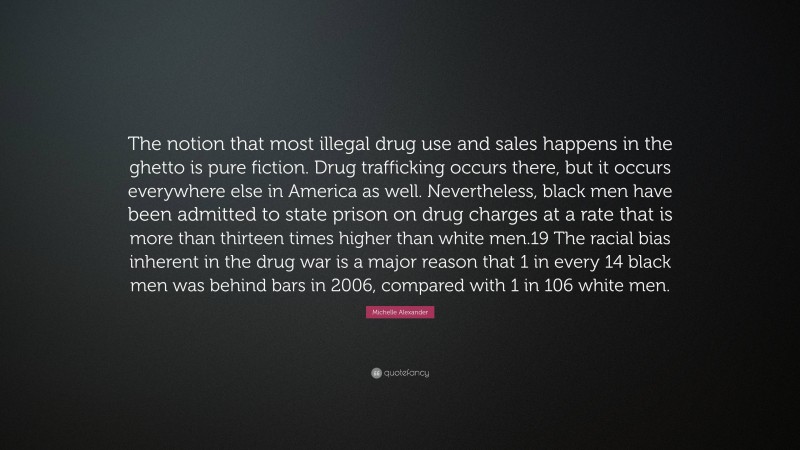 Michelle Alexander Quote: “The notion that most illegal drug use and sales happens in the ghetto is pure fiction. Drug trafficking occurs there, but it occurs everywhere else in America as well. Nevertheless, black men have been admitted to state prison on drug charges at a rate that is more than thirteen times higher than white men.19 The racial bias inherent in the drug war is a major reason that 1 in every 14 black men was behind bars in 2006, compared with 1 in 106 white men.”