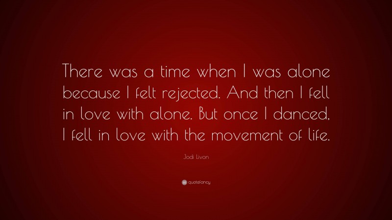 Jodi Livon Quote: “There was a time when I was alone because I felt rejected. And then I fell in love with alone. But once I danced, I fell in love with the movement of life.”