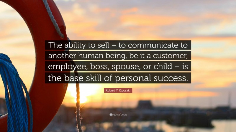 Robert T. Kiyosaki Quote: “The ability to sell – to communicate to another human being, be it a customer, employee, boss, spouse, or child – is the base skill of personal success.”