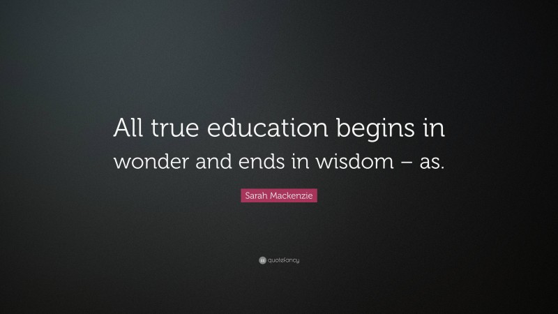 Sarah Mackenzie Quote: “All true education begins in wonder and ends in wisdom – as.”