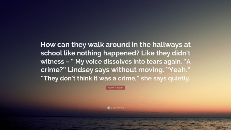 Aaron Hartzler Quote: “How can they walk around in the hallways at school like nothing happened? Like they didn’t witness – ” My voice dissolves into tears again. “A crime?” Lindsey says without moving. “Yeah.” “They don’t think it was a crime,” she says quietly.”