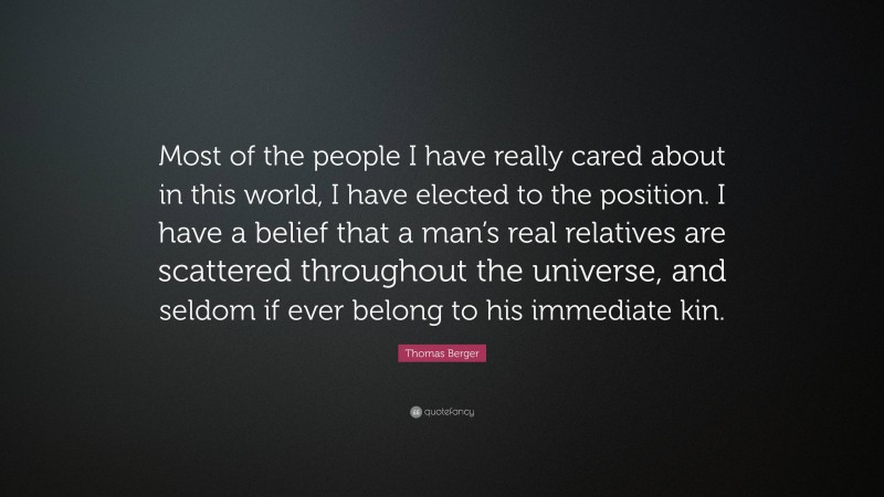 Thomas Berger Quote: “Most of the people I have really cared about in this world, I have elected to the position. I have a belief that a man’s real relatives are scattered throughout the universe, and seldom if ever belong to his immediate kin.”