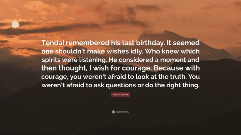 Nancy Farmer Quote: “Tendai remembered his last birthday. It seemed one shouldn’t make wishes idly. Who knew which spirits were listening. He considered a moment and then thought, I wish for courage. Because with courage, you weren’t afraid to look at the truth. You weren’t afraid to ask questions or do the right thing.”