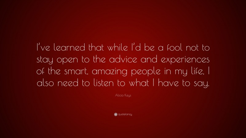 Alicia Keys Quote: “I’ve learned that while I’d be a fool not to stay open to the advice and experiences of the smart, amazing people in my life, I also need to listen to what I have to say.”