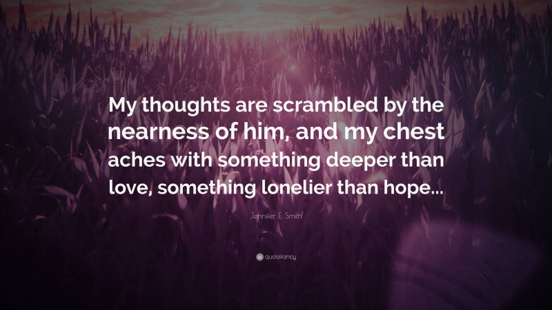 Jennifer E. Smith Quote: “My thoughts are scrambled by the nearness of him, and my chest aches with something deeper than love, something lonelier than hope...”