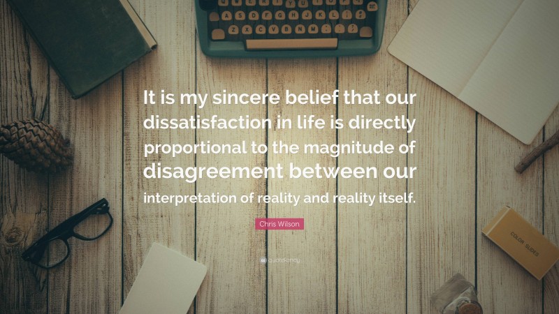Chris Wilson Quote: “It is my sincere belief that our dissatisfaction in life is directly proportional to the magnitude of disagreement between our interpretation of reality and reality itself.”