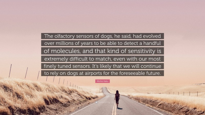 Michio Kaku Quote: “The olfactory sensors of dogs, he said, had evolved over millions of years to be able to detect a handful of molecules, and that kind of sensitivity is extremely difficult to match, even with our most finely tuned sensors. It’s likely that we will continue to rely on dogs at airports for the foreseeable future.”