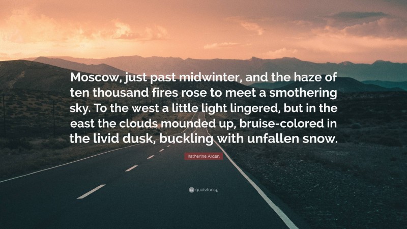 Katherine Arden Quote: “Moscow, just past midwinter, and the haze of ten thousand fires rose to meet a smothering sky. To the west a little light lingered, but in the east the clouds mounded up, bruise-colored in the livid dusk, buckling with unfallen snow.”