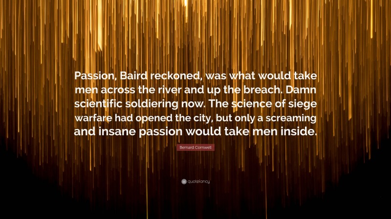 Bernard Cornwell Quote: “Passion, Baird reckoned, was what would take men across the river and up the breach. Damn scientific soldiering now. The science of siege warfare had opened the city, but only a screaming and insane passion would take men inside.”