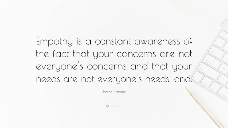 Roman Krznaric Quote: “Empathy is a constant awareness of the fact that your concerns are not everyone’s concerns and that your needs are not everyone’s needs, and.”
