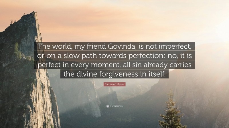 Hermann Hesse Quote: “The world, my friend Govinda, is not imperfect, or on a slow path towards perfection: no, it is perfect in every moment, all sin already carries the divine forgiveness in itself.”