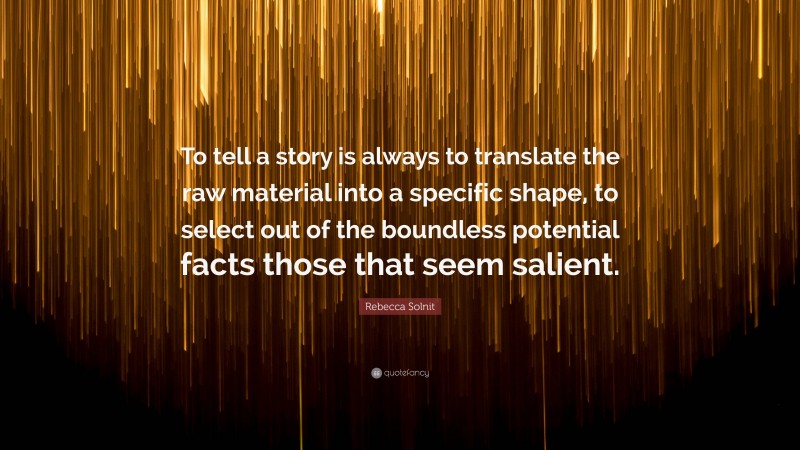 Rebecca Solnit Quote: “To tell a story is always to translate the raw material into a specific shape, to select out of the boundless potential facts those that seem salient.”