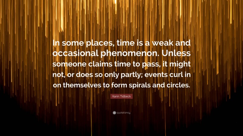 Karin Tidbeck Quote: “In some places, time is a weak and occasional phenomenon. Unless someone claims time to pass, it might not, or does so only partly; events curl in on themselves to form spirals and circles.”