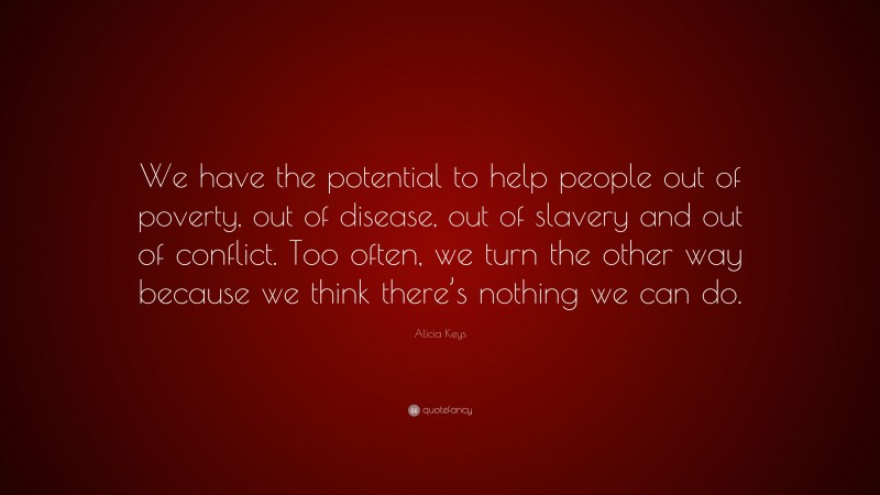 Alicia Keys Quote: “We have the potential to help people out of poverty, out of disease, out of slavery and out of conflict. Too often, we turn the other way because we think there’s nothing we can do.”