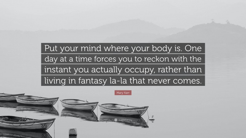 Mary Karr Quote: “Put your mind where your body is. One day at a time forces you to reckon with the instant you actually occupy, rather than living in fantasy la-la that never comes.”