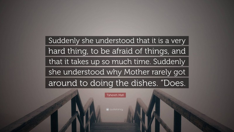 Tahereh Mafi Quote: “Suddenly she understood that it is a very hard thing, to be afraid of things, and that it takes up so much time. Suddenly she understood why Mother rarely got around to doing the dishes. “Does.”