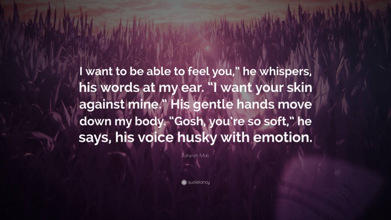 Tahereh Mafi Quote: “I want to be able to feel you,” he whispers, his words at my ear. “I want your skin against mine.” His gentle hands move down my body. “Gosh, you’re so soft,” he says, his voice husky with emotion.”