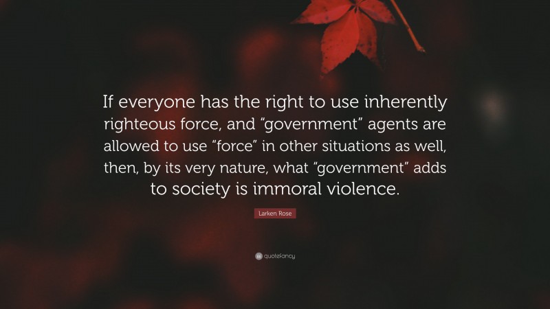 Larken Rose Quote: “If everyone has the right to use inherently righteous force, and “government” agents are allowed to use “force” in other situations as well, then, by its very nature, what “government” adds to society is immoral violence.”