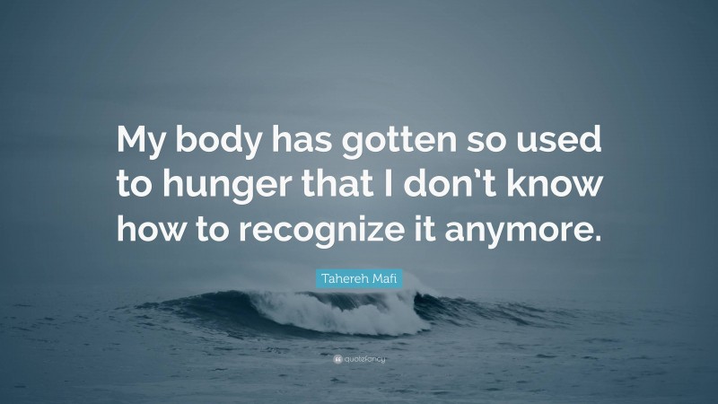 Tahereh Mafi Quote: “My body has gotten so used to hunger that I don’t know how to recognize it anymore.”