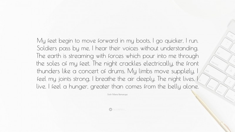 Erich Maria Remarque Quote: “My feet begin to move forward in my boots, I go quicker, I run. Soldiers pass by me, I hear their voices without understanding. The earth is streaming with forces which pour into me through the soles of my feet. The night crackles electrically, the front thunders like a concert of drums. My limbs move supplely, I feel my joints strong, I breathe the air deeply. The night lives, I live. I feel a hunger, greater than comes from the belly alone.”