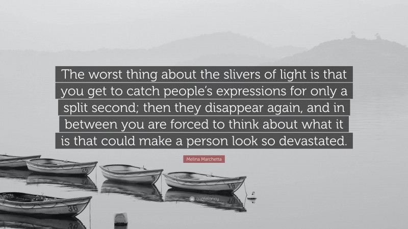 Melina Marchetta Quote: “The worst thing about the slivers of light is that you get to catch people’s expressions for only a split second; then they disappear again, and in between you are forced to think about what it is that could make a person look so devastated.”