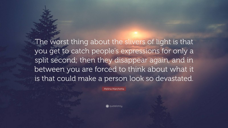 Melina Marchetta Quote: “The worst thing about the slivers of light is that you get to catch people’s expressions for only a split second; then they disappear again, and in between you are forced to think about what it is that could make a person look so devastated.”