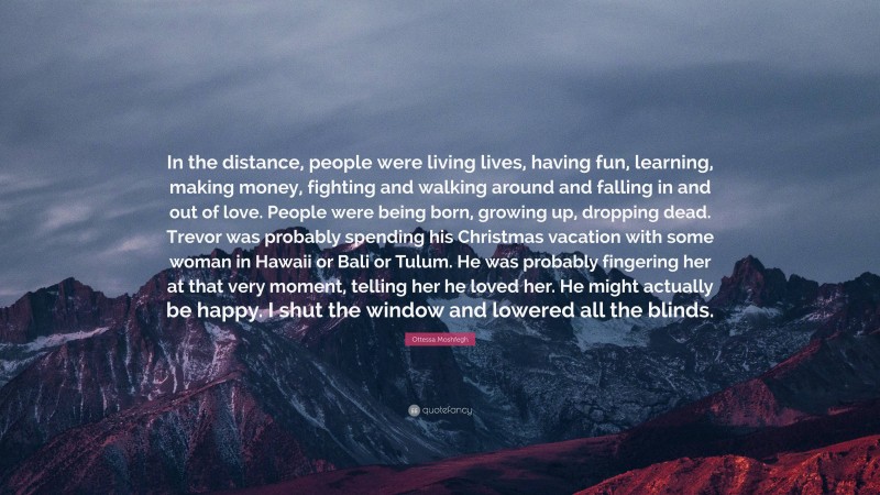 Ottessa Moshfegh Quote: “In the distance, people were living lives, having fun, learning, making money, fighting and walking around and falling in and out of love. People were being born, growing up, dropping dead. Trevor was probably spending his Christmas vacation with some woman in Hawaii or Bali or Tulum. He was probably fingering her at that very moment, telling her he loved her. He might actually be happy. I shut the window and lowered all the blinds.”