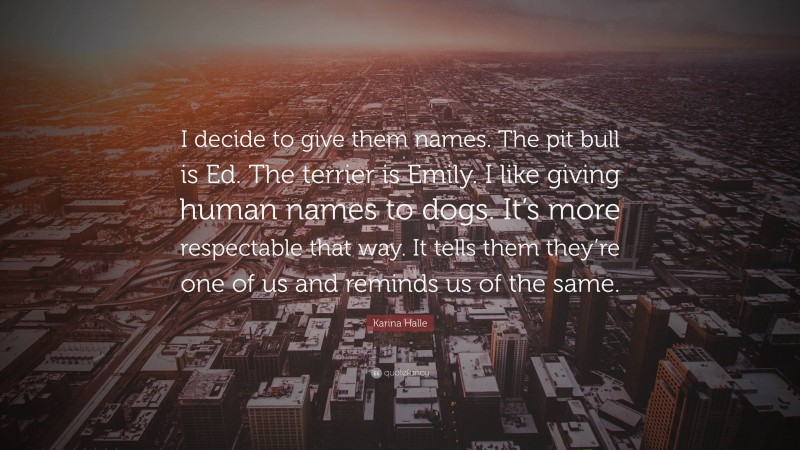 Karina Halle Quote: “I decide to give them names. The pit bull is Ed. The terrier is Emily. I like giving human names to dogs. It’s more respectable that way. It tells them they’re one of us and reminds us of the same.”