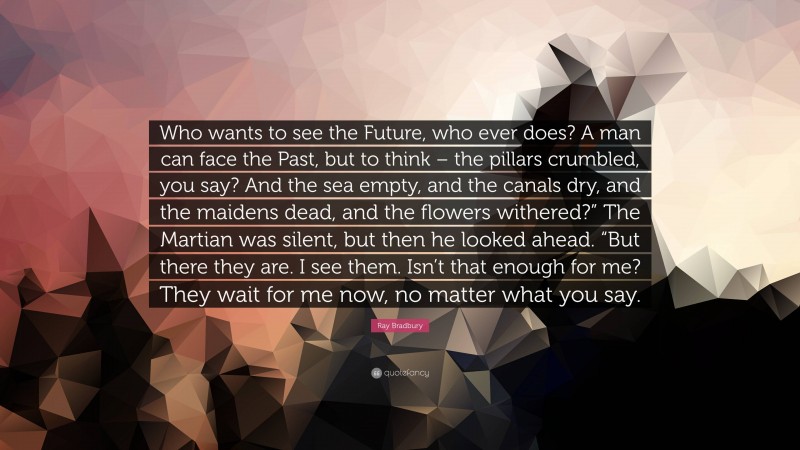 Ray Bradbury Quote: “Who wants to see the Future, who ever does? A man can face the Past, but to think – the pillars crumbled, you say? And the sea empty, and the canals dry, and the maidens dead, and the flowers withered?” The Martian was silent, but then he looked ahead. “But there they are. I see them. Isn’t that enough for me? They wait for me now, no matter what you say.”