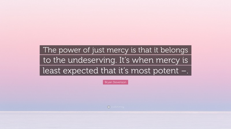 Bryan Stevenson Quote: “The power of just mercy is that it belongs to the undeserving. It’s when mercy is least expected that it’s most potent –.”