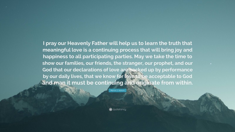 Marvin J. Ashton Quote: “I pray our Heavenly Father will help us to learn the truth that meaningful love is a continuing process that will bring joy and happiness to all participating parties. May we take the time to show our families, our friends, the stranger, our prophet, and our God that our declarations of love are backed up by performance by our daily lives, that we know for love to be acceptable to God and man it must be continuing and originate from within.”