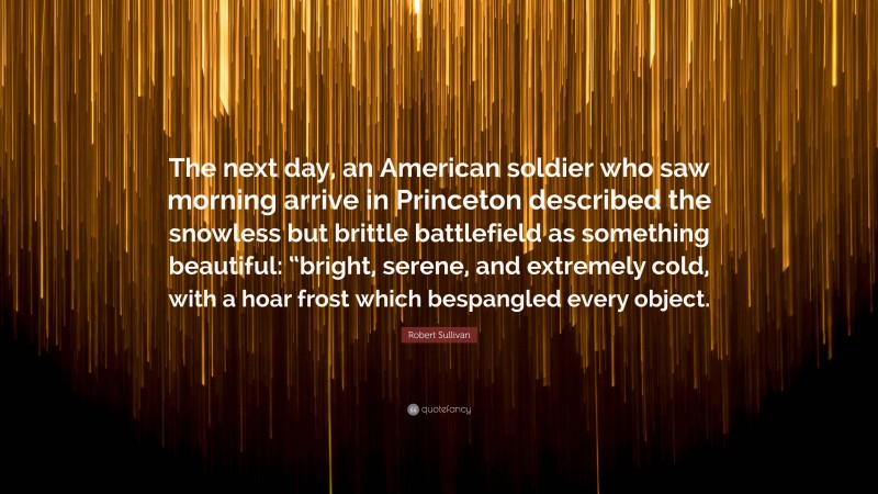 Robert Sullivan Quote: “The next day, an American soldier who saw morning arrive in Princeton described the snowless but brittle battlefield as something beautiful: “bright, serene, and extremely cold, with a hoar frost which bespangled every object.”