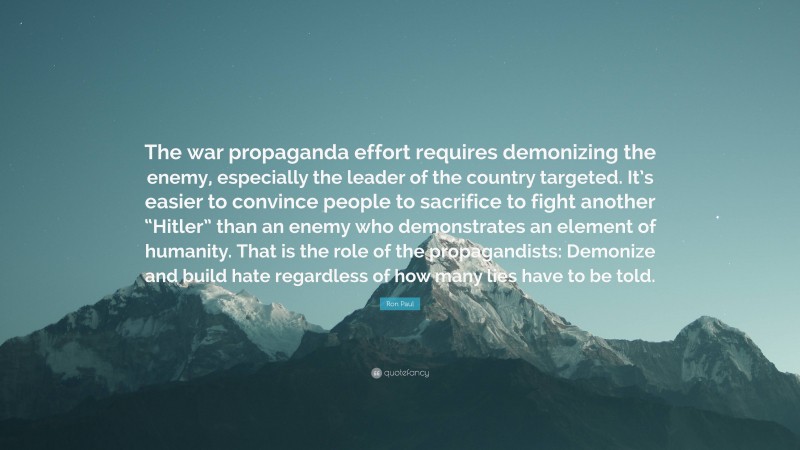 Ron Paul Quote: “The war propaganda effort requires demonizing the enemy, especially the leader of the country targeted. It’s easier to convince people to sacrifice to fight another “Hitler” than an enemy who demonstrates an element of humanity. That is the role of the propagandists: Demonize and build hate regardless of how many lies have to be told.”