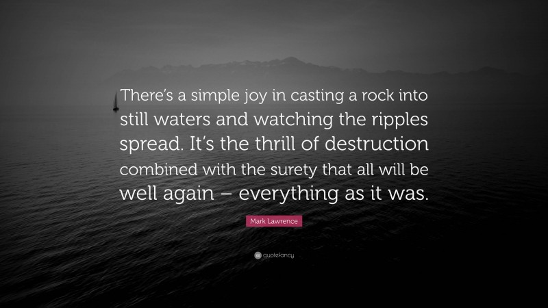 Mark Lawrence Quote: “There’s a simple joy in casting a rock into still waters and watching the ripples spread. It’s the thrill of destruction combined with the surety that all will be well again – everything as it was.”