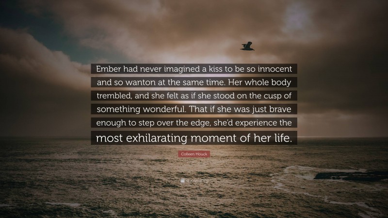 Colleen Houck Quote: “Ember had never imagined a kiss to be so innocent and so wanton at the same time. Her whole body trembled, and she felt as if she stood on the cusp of something wonderful. That if she was just brave enough to step over the edge, she’d experience the most exhilarating moment of her life.”