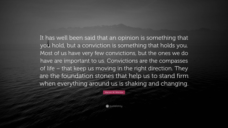 Warren W. Wiersbe Quote: “It has well been said that an opinion is something that you hold, but a conviction is something that holds you. Most of us have very few convictions, but the ones we do have are important to us. Convictions are the compasses of life – that keep us moving in the right direction. They are the foundation stones that help us to stand firm when everything around us is shaking and changing.”