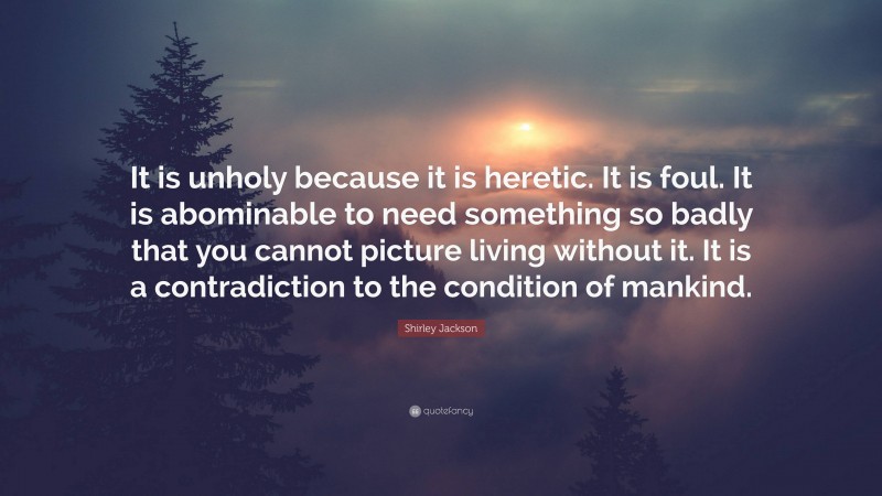 Shirley Jackson Quote: “It is unholy because it is heretic. It is foul. It is abominable to need something so badly that you cannot picture living without it. It is a contradiction to the condition of mankind.”