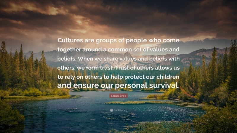 Simon Sinek Quote: “Cultures are groups of people who come together around a common set of values and beliefs. When we share values and beliefs with others, we form trust. Trust of others allows us to rely on others to help protect our children and ensure our personal survival.”