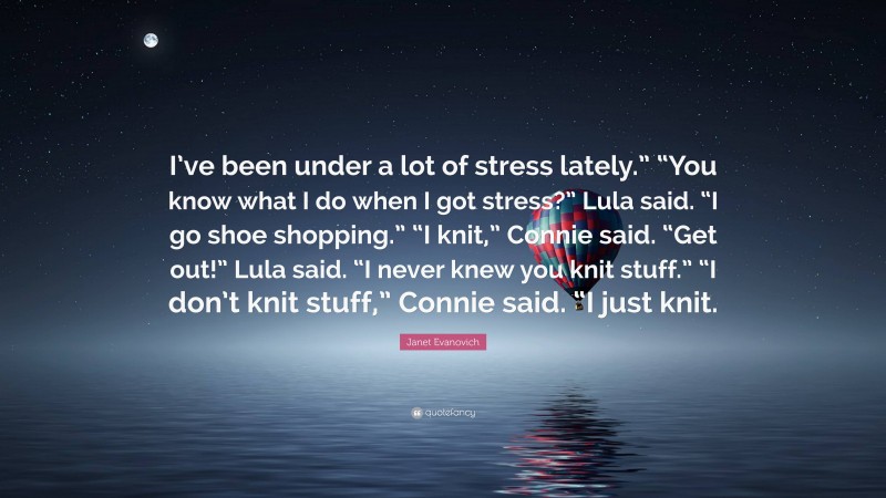 Janet Evanovich Quote: “I’ve been under a lot of stress lately.” “You know what I do when I got stress?” Lula said. “I go shoe shopping.” “I knit,” Connie said. “Get out!” Lula said. “I never knew you knit stuff.” “I don’t knit stuff,” Connie said. “I just knit.”