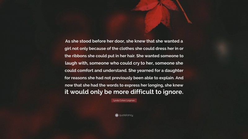 Lynda Cohen Loigman Quote: “As she stood before her door, she knew that she wanted a girl not only because of the clothes she could dress her in or the ribbons she could put in her hair. She wanted someone to laugh with, someone who could cry to her, someone she could comfort and understand. She yearned for a daughter for reasons she had not previously been able to explain. And now that she had the words to express her longing, she knew it would only be more difficult to ignore.”