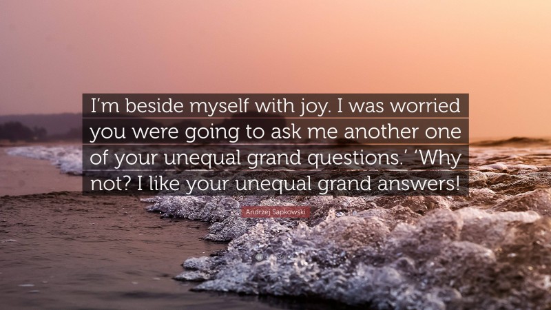 Andrzej Sapkowski Quote: “I’m beside myself with joy. I was worried you were going to ask me another one of your unequal grand questions.’ ‘Why not? I like your unequal grand answers!”