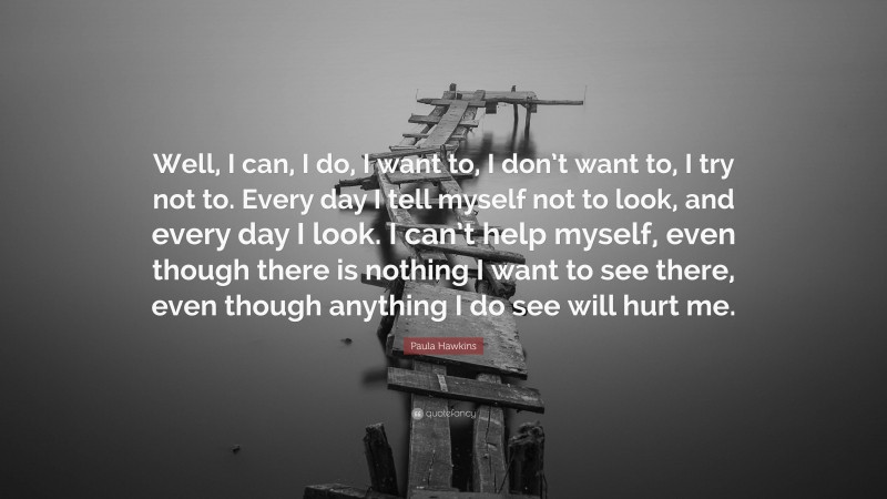 Paula Hawkins Quote: “Well, I can, I do, I want to, I don’t want to, I try not to. Every day I tell myself not to look, and every day I look. I can’t help myself, even though there is nothing I want to see there, even though anything I do see will hurt me.”