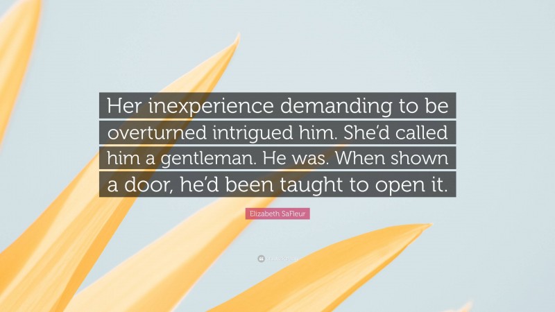Elizabeth SaFleur Quote: “Her inexperience demanding to be overturned intrigued him. She’d called him a gentleman. He was. When shown a door, he’d been taught to open it.”