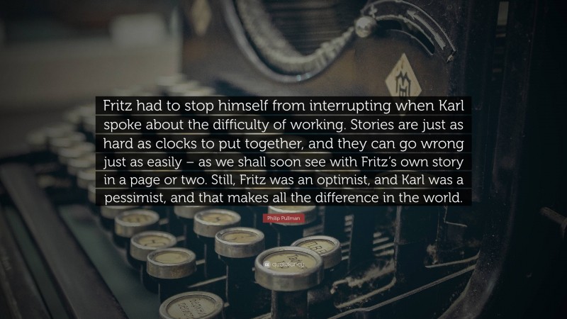 Philip Pullman Quote: “Fritz had to stop himself from interrupting when Karl spoke about the difficulty of working. Stories are just as hard as clocks to put together, and they can go wrong just as easily – as we shall soon see with Fritz’s own story in a page or two. Still, Fritz was an optimist, and Karl was a pessimist, and that makes all the difference in the world.”
